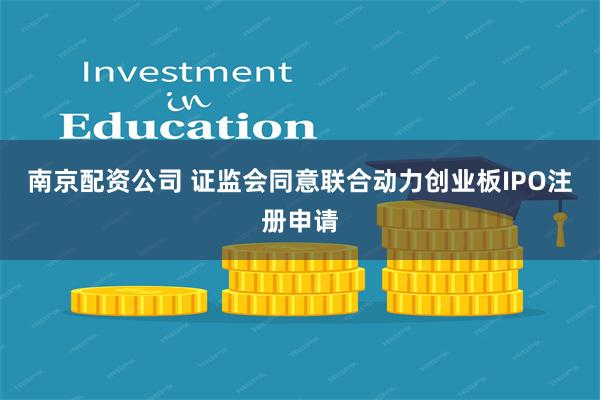 南京配资公司 证监会同意联合动力创业板IPO注册申请