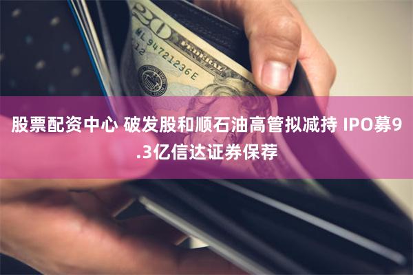 股票配资中心 破发股和顺石油高管拟减持 IPO募9.3亿信达证券保荐