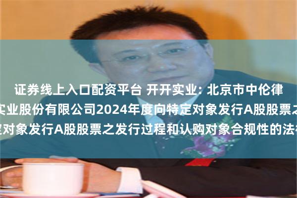 证券线上入口配资平台 开开实业: 北京市中伦律师事务所关于上海开开实业股份有限公司2024年度向特定对象发行A股股票之发行过程和认购对象合规性的法律意见书