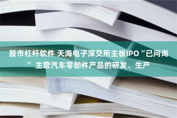 股市杠杆软件 天海电子深交所主板IPO“已问询” 主营汽车零部件产品的研发、生产