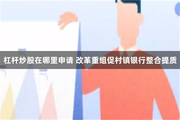 杠杆炒股在哪里申请 改革重组促村镇银行整合提质