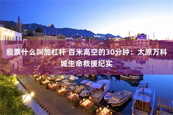 股票什么叫加杠杆 百米高空的30分钟：太原万科城生命救援纪实