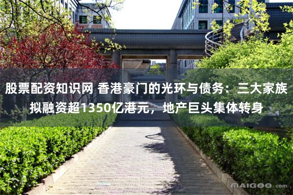 股票配资知识网 香港豪门的光环与债务：三大家族拟融资超1350亿港元，地产巨头集体转身