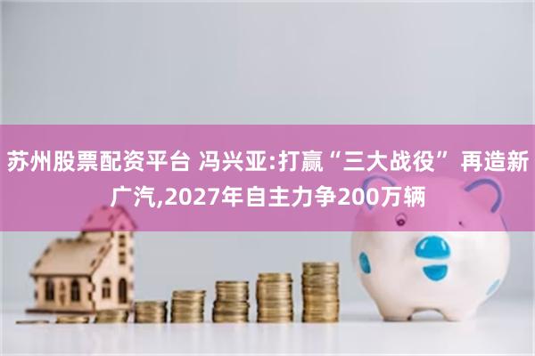 苏州股票配资平台 冯兴亚:打赢“三大战役” 再造新广汽,2027年自主力争200万辆