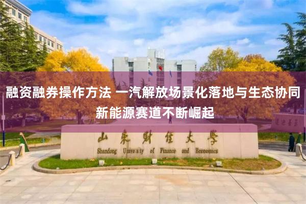 融资融券操作方法 一汽解放场景化落地与生态协同 新能源赛道不断崛起