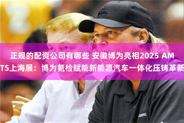 正规的配资公司有哪些 安徽博为亮相2025 AMTS上海展：博为氦检赋能新能源汽车一体化压铸革新