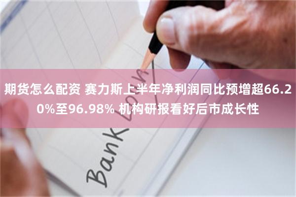 期货怎么配资 赛力斯上半年净利润同比预增超66.20%至96.98% 机构研报看好后市成长性