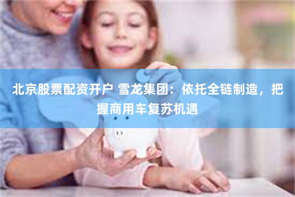 北京股票配资开户 雪龙集团：依托全链制造，把握商用车复苏机遇