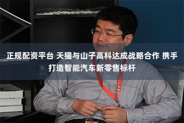 正规配资平台 天猫与山子高科达成战略合作 携手打造智能汽车新零售标杆