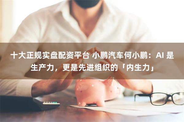 十大正规实盘配资平台 小鹏汽车何小鹏：AI 是生产力，更是先进组织的「内生力」