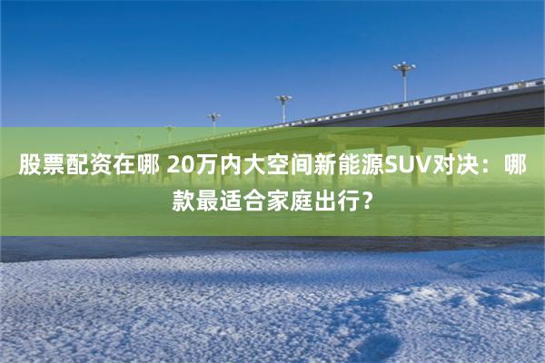 股票配资在哪 20万内大空间新能源SUV对决：哪款最适合家庭出行？