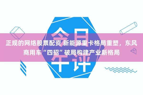 正规的网络股票配资 新能源重卡格局重塑，东风商用车“四招”破局构建产业新格局