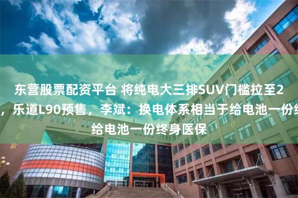 东营股票配资平台 将纯电大三排SUV门槛拉至20万元内，乐道L90预售，李斌：换电体系相当于给电池一份终身医保