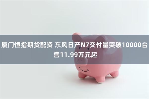 厦门恒指期货配资 东风日产N7交付量突破10000台 售11.99万元起