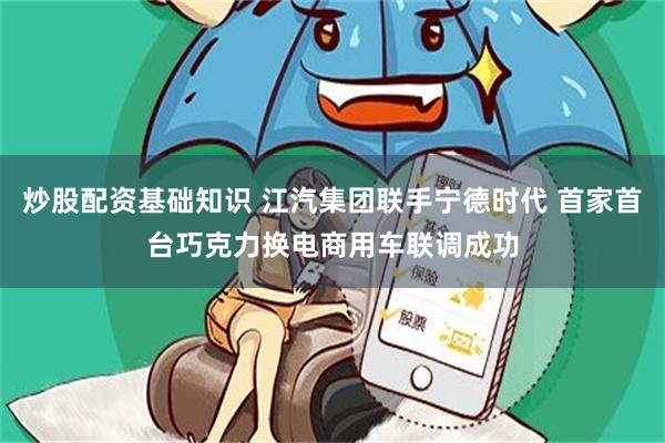 炒股配资基础知识 江汽集团联手宁德时代 首家首台巧克力换电商用车联调成功