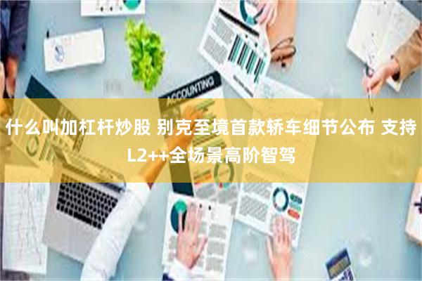 什么叫加杠杆炒股 别克至境首款轿车细节公布 支持L2++全场景高阶智驾
