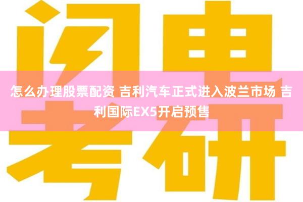 怎么办理股票配资 吉利汽车正式进入波兰市场 吉利国际EX5开启预售