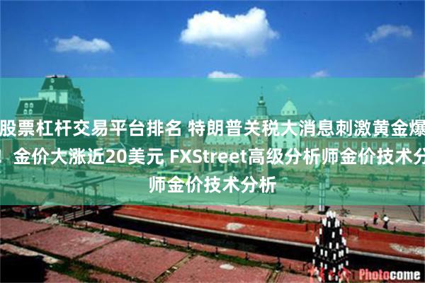 股票杠杆交易平台排名 特朗普关税大消息刺激黄金爆发！金价大涨近20美元 FXStreet高级分析师金价技术分析