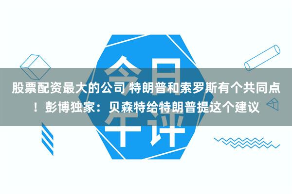 股票配资最大的公司 特朗普和索罗斯有个共同点！彭博独家：贝森特给特朗普提这个建议