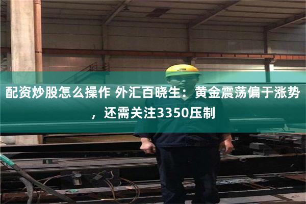 配资炒股怎么操作 外汇百晓生：黄金震荡偏于涨势，还需关注3350压制