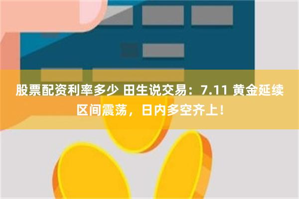 股票配资利率多少 田生说交易：7.11 黄金延续区间震荡，日内多空齐上！