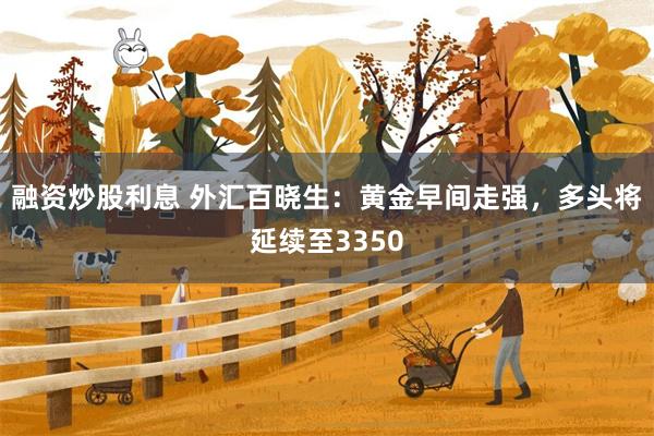 融资炒股利息 外汇百晓生：黄金早间走强，多头将延续至3350