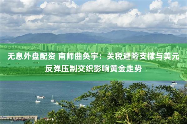 无息外盘配资 南师曲奂宇：关税避险支撑与美元反弹压制交织影响黄金走势
