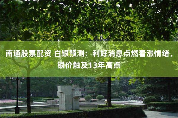 南通股票配资 白银预测：利好消息点燃看涨情绪，银价触及13年高点