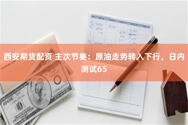 西安期货配资 主次节奏：原油走势转入下行，日内测试65