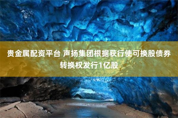 贵金属配资平台 声扬集团根据获行使可换股债券转换权发行1亿股