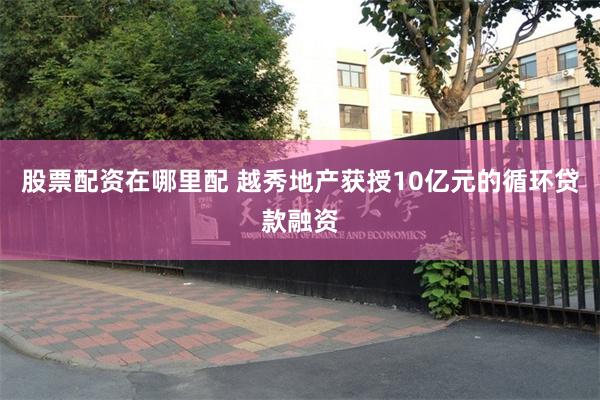 股票配资在哪里配 越秀地产获授10亿元的循环贷款融资