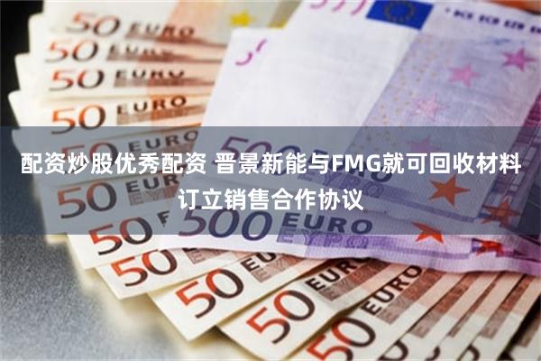 配资炒股优秀配资 晋景新能与FMG就可回收材料订立销售合作协议
