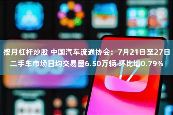 按月杠杆炒股 中国汽车流通协会：7月21日至27日二手车市场日均交易量6.50万辆 环比增0.79%