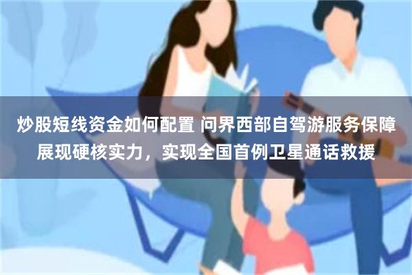 炒股短线资金如何配置 问界西部自驾游服务保障展现硬核实力，实现全国首例卫星通话救援