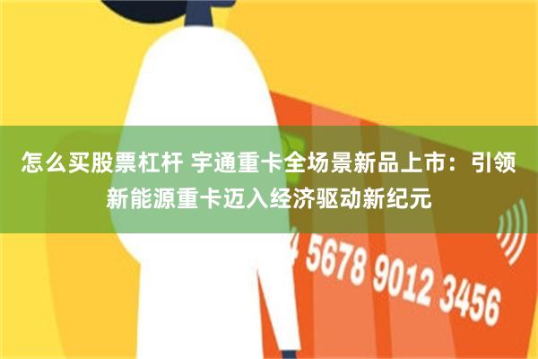 怎么买股票杠杆 宇通重卡全场景新品上市：引领新能源重卡迈入经济驱动新纪元