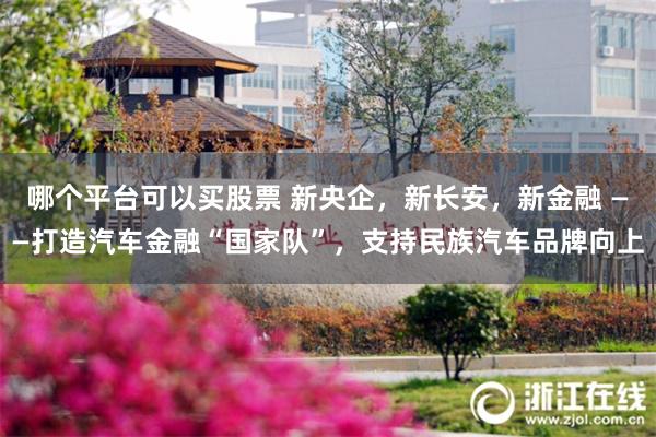 哪个平台可以买股票 新央企，新长安，新金融 ——打造汽车金融“国家队”，支持民族汽车品牌向上