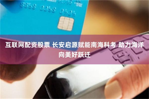互联网配资股票 长安启源赋能南海科考 助力海洋向美好跃迁
