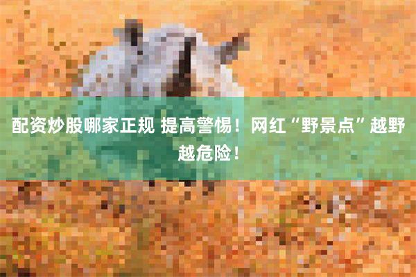 配资炒股哪家正规 提高警惕!网红“野景点”越野越危险!