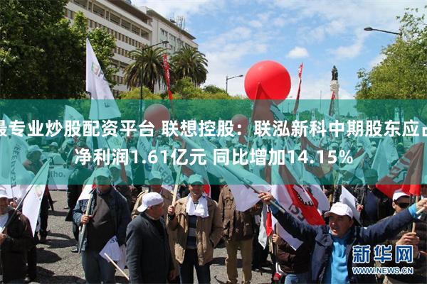 最专业炒股配资平台 联想控股：联泓新科中期股东应占净利润1.61亿元 同比增加14.15%