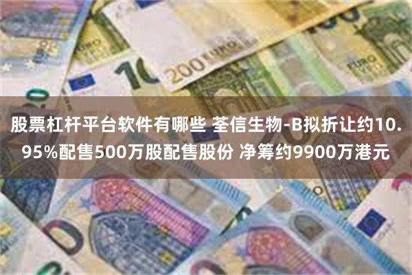 股票杠杆平台软件有哪些 荃信生物-B拟折让约10.95%配售500万股配售股份 净筹约9900万港元