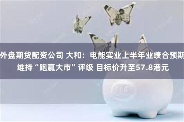 外盘期货配资公司 大和：电能实业上半年业绩合预期 维持“跑赢大市”评级 目标价升至57.8港元