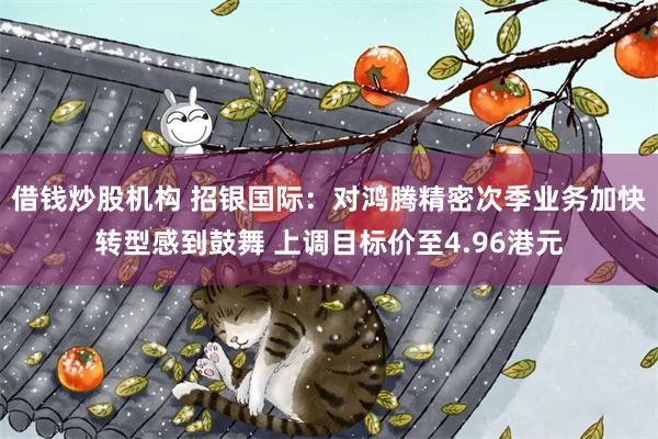 借钱炒股机构 招银国际：对鸿腾精密次季业务加快转型感到鼓舞 上调目标价至4.96港元