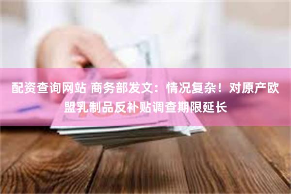 配资查询网站 商务部发文:情况复杂!对原产欧盟乳制品反补贴调查期限延长