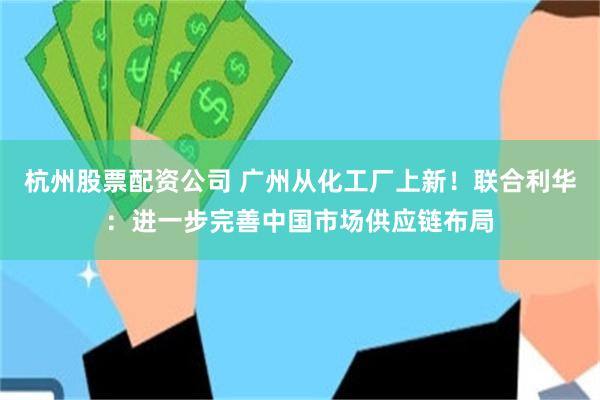 杭州股票配资公司 广州从化工厂上新！联合利华：进一步完善中国市场供应链布局