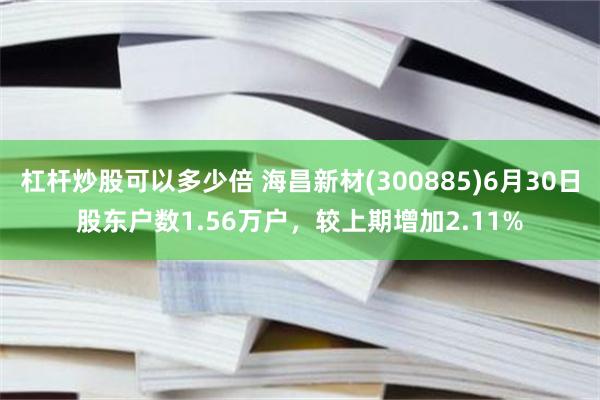 杠杆炒股可以多少倍 海昌新材(300885)6月30日股东户数1.56万户，较上期增加2.11%