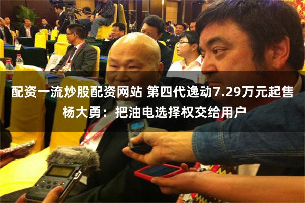 配资一流炒股配资网站 第四代逸动7.29万元起售 杨大勇：把油电选择权交给用户