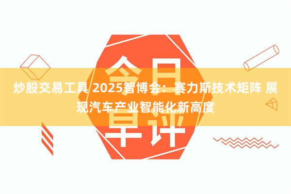 炒股交易工具 2025智博会：赛力斯技术矩阵 展现汽车产业智能化新高度