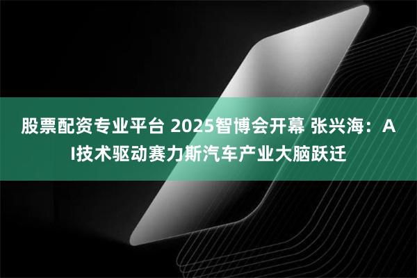 股票配资专业平台 2025智博会开幕 张兴海：AI技术驱动赛力斯汽车产业大脑跃迁