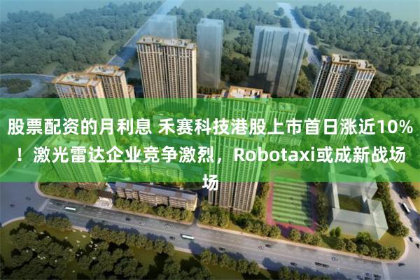 股票配资的月利息 禾赛科技港股上市首日涨近10%！激光雷达企业竞争激烈，Robotaxi或成新战场