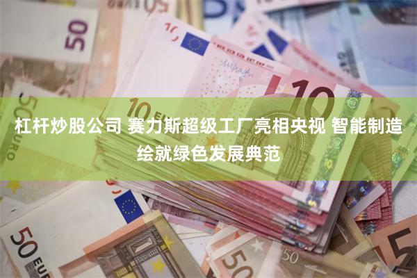 杠杆炒股公司 赛力斯超级工厂亮相央视 智能制造绘就绿色发展典范